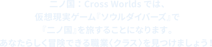 二ノ国：Cross Worldsでは、 仮想現実ゲーム『ソウルダイバーズ』で『二ノ国』を旅することになります。 あなたらしく冒険できる職業〈クラス〉を見つけましょう！